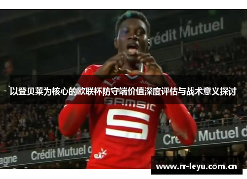 以登贝莱为核心的欧联杯防守端价值深度评估与战术意义探讨